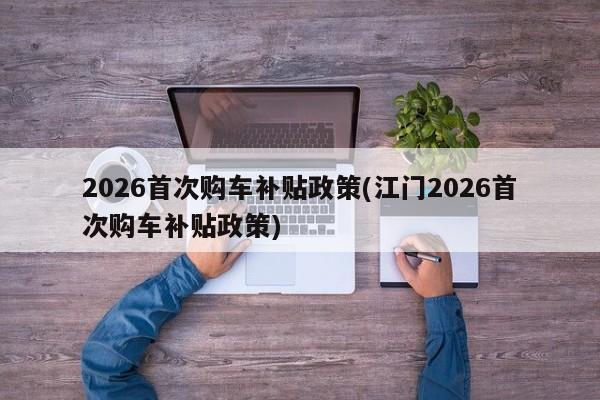 2026首次购车补贴政策(江门2026首次购车补贴政策)