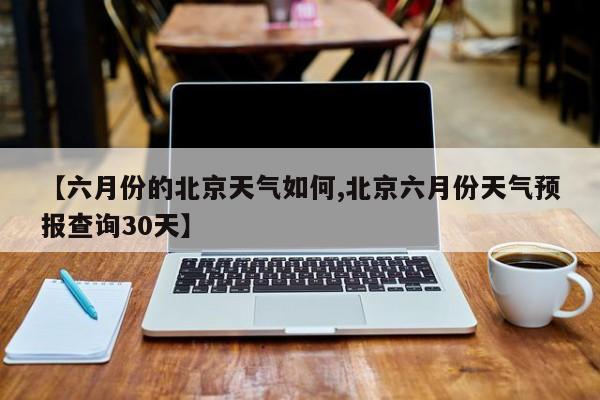 【六月份的北京天气如何,北京六月份天气预报查询30天】