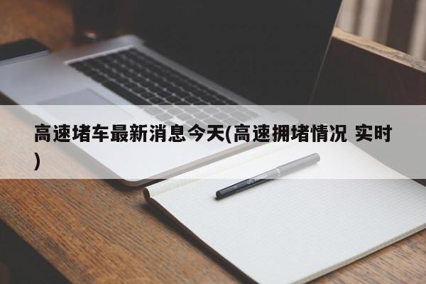 高速堵车最新消息今天(高速拥堵情况 实时)
