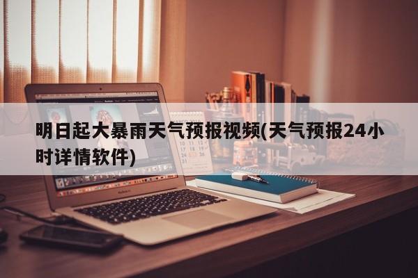 明日起大暴雨天气预报视频(天气预报24小时详情软件)